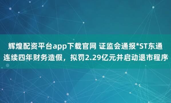辉煌配资平台app下载官网 证监会通报*ST东通连续四年财务造假，拟罚2.29亿元并启动退市程序