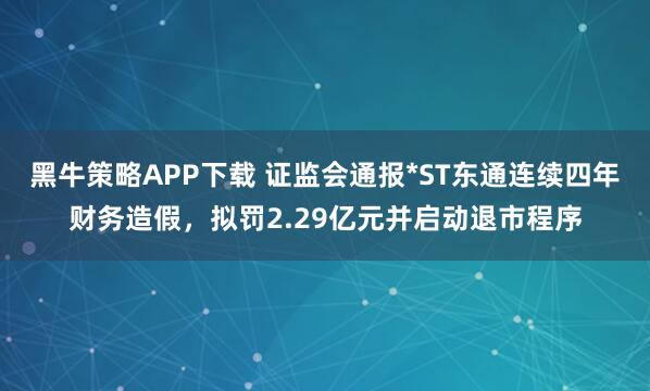 黑牛策略APP下载 证监会通报*ST东通连续四年财务造假，拟罚2.29亿元并启动退市程序