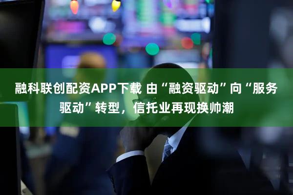 融科联创配资APP下载 由“融资驱动”向“服务驱动”转型，信托业再现换帅潮