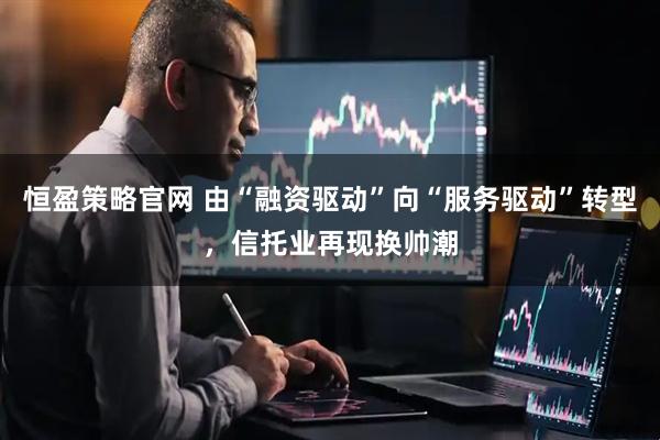 恒盈策略官网 由“融资驱动”向“服务驱动”转型，信托业再现换帅潮