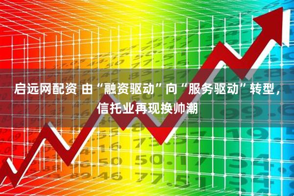 启远网配资 由“融资驱动”向“服务驱动”转型，信托业再现换帅潮