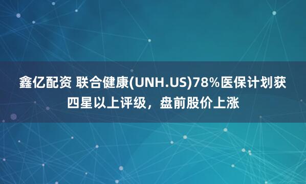 鑫亿配资 联合健康(UNH.US)78%医保计划获四星以上评级，盘前股价上涨
