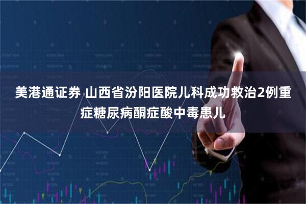 美港通证券 山西省汾阳医院儿科成功救治2例重症糖尿病酮症酸中毒患儿