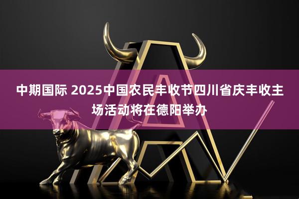 中期国际 2025中国农民丰收节四川省庆丰收主场活动将在德阳举办