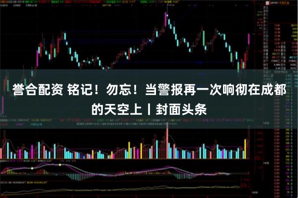 誉合配资 铭记！勿忘！当警报再一次响彻在成都的天空上丨封面头条