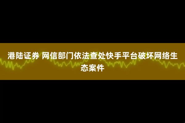 港陆证券 网信部门依法查处快手平台破坏网络生态案件