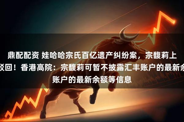 鼎配配资 娃哈哈宗氏百亿遗产纠纷案，宗馥莉上诉申请被驳回！香港高院：宗馥莉可暂不披露汇丰账户的最新余额等信息