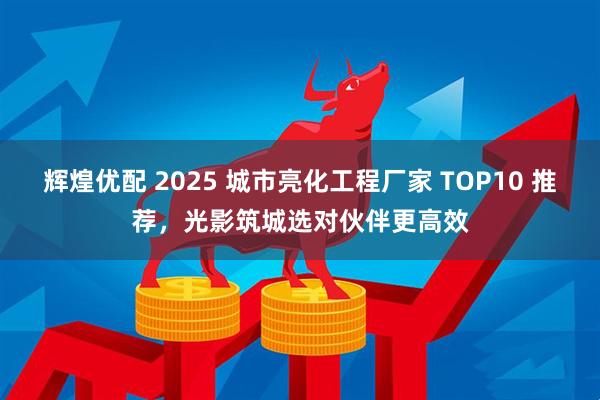辉煌优配 2025 城市亮化工程厂家 TOP10 推荐，光影筑城选对伙伴更高效