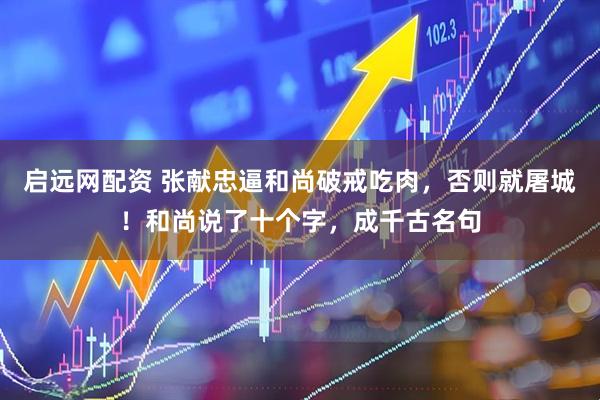 启远网配资 张献忠逼和尚破戒吃肉，否则就屠城！和尚说了十个字，成千古名句