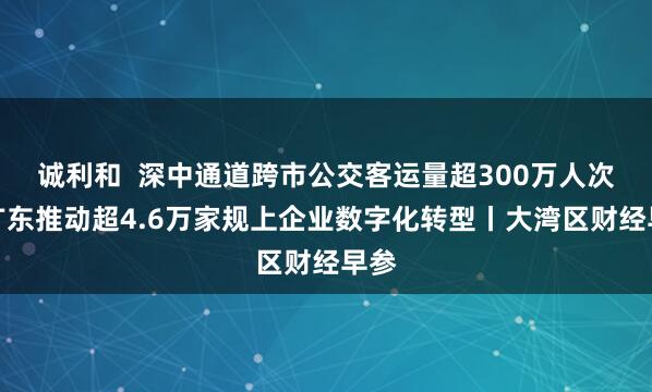 诚利和  深中通道跨市公交客运量超300万人次；广东推动超4.6万家规上企业数字化转型丨大湾区财经早参