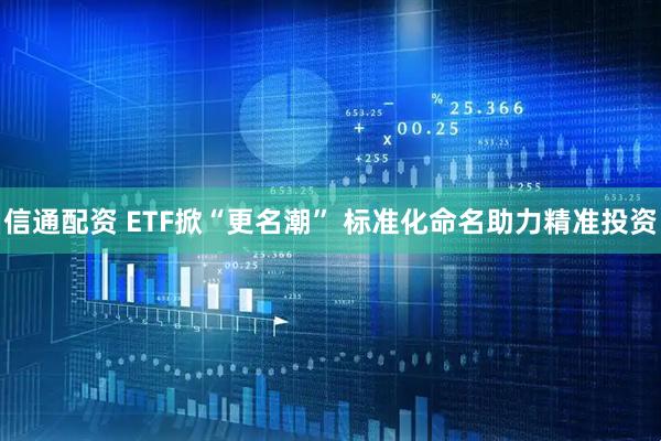 信通配资 ETF掀“更名潮” 标准化命名助力精准投资