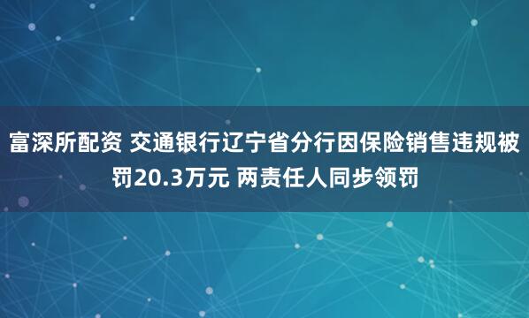 富深所配资 交通银行辽宁省分行因保险销售违规被罚20.3万元 两责任人同步领罚