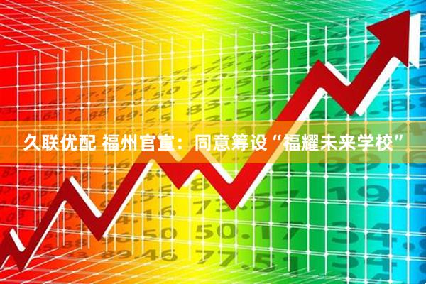久联优配 福州官宣：同意筹设“福耀未来学校”